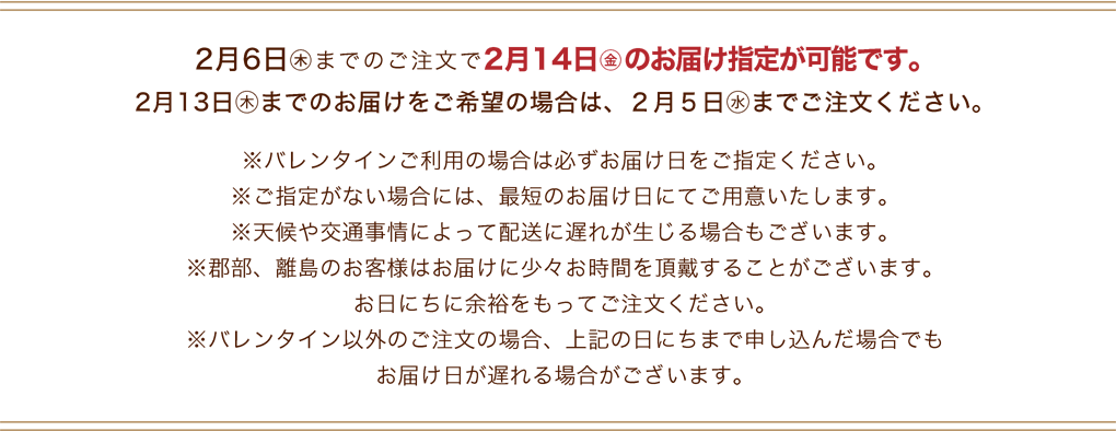 2月6日(木)までのご注文で2月14日(金)のお届け指定が可能です。※バレンタインご利用の場合は必ずお届け日をご指定ください。※ご指定がない場合には、最短のお届け日にてご用意いたします。※天候や交通事情によって配送に遅れが生じる場合もございます。※郡部、離島のお客様はお届けに少々お時間を頂戴することがございます。お日にちに余裕をもってご注文ください。