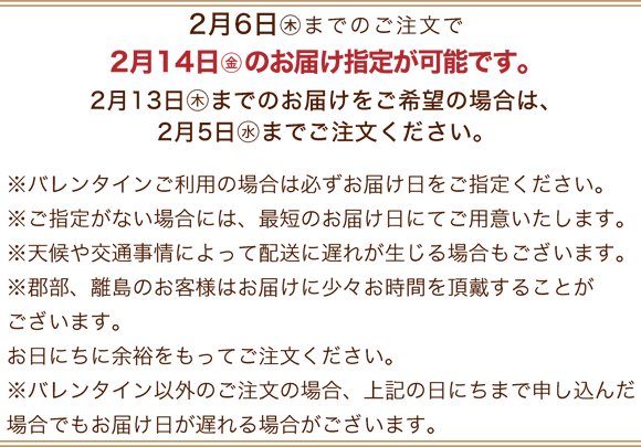 2月6日(木)までのご注文で2月14日(金)のお届け指定が可能です。※バレンタインご利用の場合は必ずお届け日をご指定ください。※ご指定がない場合には、最短のお届け日にてご用意いたします。※天候や交通事情によって配送に遅れが生じる場合もございます。※郡部、離島のお客様はお届けに少々お時間を頂戴することがございます。お日にちに余裕をもってご注文ください。