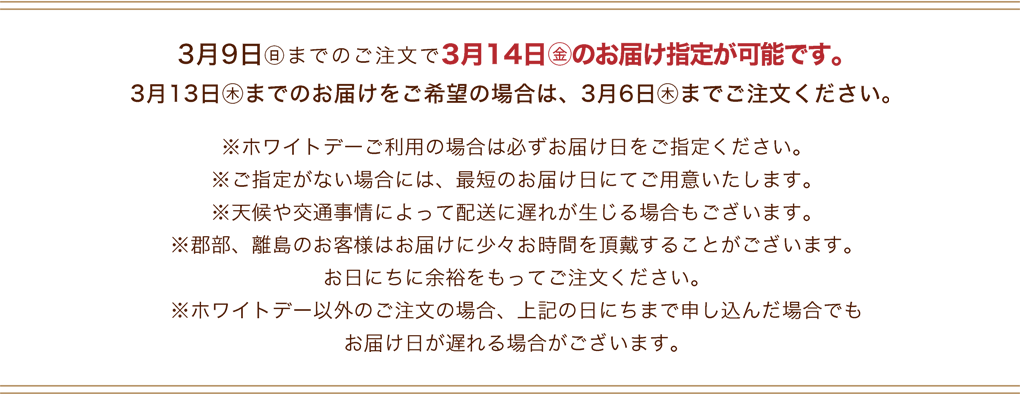 3月9日(日)までのご注文で3月14日(金)のお届け指定が可能です。3月13日(木)までのお届けをご希望の場合は、3月6日(木)までご注文ください。※ホワイトデーご利用の場合は必ずお届け日をご指定ください。※ご指定がない場合には、最短のお届け日にてご用意いたします。