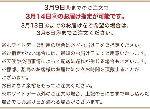 3月9日(日)までのご注文で3月14日(金)のお届け指定が可能です。3月13日(木)までのお届けをご希望の場合は、3月6日(木)までご注文ください。※ホワイトデーご利用の場合は必ずお届け日をご指定ください。※ご指定がない場合には、最短のお届け日にてご用意いたします。