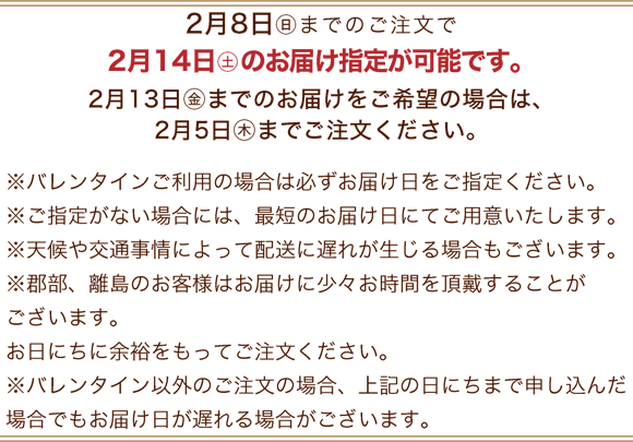 2月8日(日)までのご注文で2月14日(土)のお届け指定が可能です。※バレンタインご利用の場合は必ずお届け日をご指定ください。※ご指定がない場合には、最短のお届け日にてご用意いたします。※天候や交通事情によって配送に遅れが生じる場合もございます。※郡部、離島のお客様はお届けに少々お時間を頂戴することがございます。お日にちに余裕をもってご注文ください。